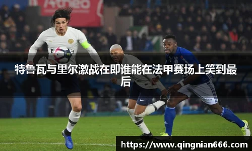 特鲁瓦与里尔激战在即谁能在法甲赛场上笑到最后